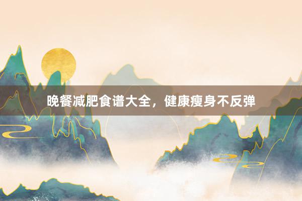 晚餐减肥食谱大全,健康瘦身不反弹