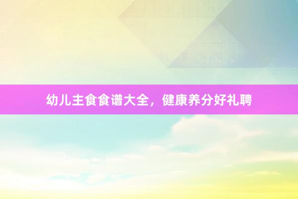幼儿主食食谱大全，健康养分好礼聘